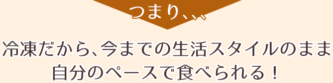 つまり、、、冷凍だから、今までの生活スタイルのまま自分のペースで食べられる!